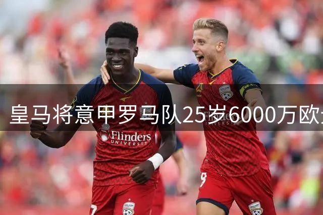 皇马将意甲罗马队25岁6000万欧元法国中场，作为引援备选